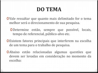 DO TEMA 
0Vale ressaltar que quanto mais delimitado for o tema 
melhor será o direcionamento de sua pesquisa. 
0Determine então, sempre que possível, locais, 
tempo de referencial, público-alvo etc. 
0Existem fatores principais que interferem na escolha 
de um tema para o trabalho de pesquisa. 
0Abaixo estão relacionadas algumas questões que 
devem ser levadas em consideração no momento da 
escolha: 
 