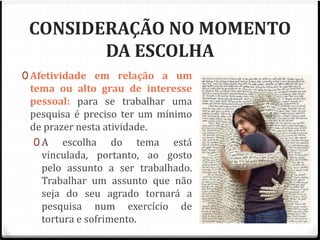 CONSIDERAÇÃO NO MOMENTO 
DA ESCOLHA 
0 Afetividade em relação a um 
tema ou alto grau de interesse 
pessoal: para se trabalhar uma 
pesquisa é preciso ter um mínimo 
de prazer nesta atividade. 
0 A escolha do tema está 
vinculada, portanto, ao gosto 
pelo assunto a ser trabalhado. 
Trabalhar um assunto que não 
seja do seu agrado tornará a 
pesquisa num exercício de 
tortura e sofrimento. 
 