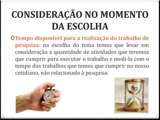 CONSIDERAÇÃO NO MOMENTO 
DA ESCOLHA 
0Tempo disponível para a realização do trabalho de 
pesquisa: na escolha do tema temos que levar em 
consideração a quantidade de atividades que teremos 
que cumprir para executar o trabalho e medi-la com o 
tempo dos trabalhos que temos que cumprir no nosso 
cotidiano, não relacionado à pesquisa. 
 