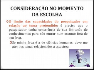 CONSIDERAÇÃO NO MOMENTO 
DA ESCOLHA 
0O limite das capacidades do pesquisador em 
relação ao tema pretendido: é preciso que o 
pesquisador tenha consciência de sua limitação de 
conhecimentos para não entrar num assunto fora de 
sua área. 
0Se minha área é a de ciências humanas, devo me 
ater aos temas relacionados a esta área. 
 