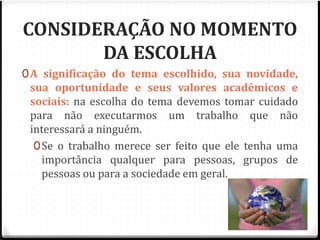 CONSIDERAÇÃO NO MOMENTO 
DA ESCOLHA 
0A significação do tema escolhido, sua novidade, 
sua oportunidade e seus valores acadêmicos e 
sociais: na escolha do tema devemos tomar cuidado 
para não executarmos um trabalho que não 
interessará a ninguém. 
0Se o trabalho merece ser feito que ele tenha uma 
importância qualquer para pessoas, grupos de 
pessoas ou para a sociedade em geral. 
 