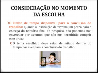 CONSIDERAÇÃO NO MOMENTO 
DA ESCOLHA 
0O limite de tempo disponível para a conclusão do 
trabalho: quando a instituição determina um prazo para a 
entrega do relatório final da pesquisa, não podemos nos 
enveredar por assuntos que não nos permitirão cumprir 
este prazo. 
0 O tema escolhido deve estar delimitado dentro do 
tempo possível para a conclusão do trabalho. 
 