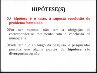 HIPÓTESE(S) 
0A hipótese é o teste, a suposta resolução do 
problema formulado. 
0Por ser suposta, não tem a obrigação de 
corresponder-se totalmente com a conclusão da 
monografia. 
0Pode ser que ao longo da pesquisa, o pesquisador 
perceba que alguns pontos da hipótese são 
divergentes ou não. 
 