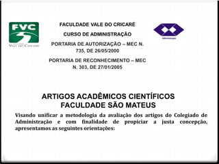 FACULDADE VALE DO CRICARÉ 
CURSO DE ADMINISTRAÇÃO 
PORTARIA DE AUTORIZAÇÃO – MEC N. 
735, DE 26/05/2000 
PORTARIA DE RECONHECIMENTO – MEC 
N. 303, DE 27/01/2005 
ARTIGOS ACADÊMICOS CIENTÍFICOS 
FACULDADE SÃO MATEUS 
Visando unificar a metodologia da avaliação dos artigos do Colegiado de 
Administração e com finalidade de propiciar a justa concepção, 
apresentamos as seguintes orientações: 
 