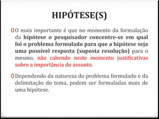 HIPÓTESE(S) 
0O mais importante é que no momento da formulação 
da hipótese o pesquisador concentre-se em qual 
foi o problema formulado para que a hipótese seja 
uma possível resposta (suposta resolução) para o 
mesmo, não cabendo neste momento justificativas 
sobre a importância do assunto. 
0Dependendo da natureza do problema formulado e da 
delimitação do tema, podem ser formuladas mais de 
uma hipótese. 
 