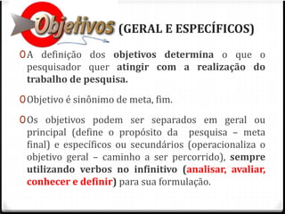 OBJETIVOS (GERAL E ESPECÍFICOS) 
0A definição dos objetivos determina o que o 
pesquisador quer atingir com a realização do 
trabalho de pesquisa. 
0Objetivo é sinônimo de meta, fim. 
0Os objetivos podem ser separados em geral ou 
principal (define o propósito da pesquisa – meta 
final) e específicos ou secundários (operacionaliza o 
objetivo geral – caminho a ser percorrido), sempre 
utilizando verbos no infinitivo (analisar, avaliar, 
conhecer e definir) para sua formulação. 
 