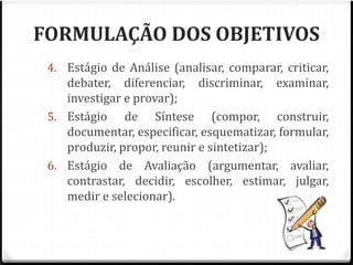 FORMULAÇÃO DOS OBJETIVOS 
4. Estágio de Análise (analisar, comparar, criticar, 
debater, diferenciar, discriminar, examinar, 
investigar e provar); 
5. Estágio de Síntese (compor, construir, 
documentar, especificar, esquematizar, formular, 
produzir, propor, reunir e sintetizar); 
6. Estágio de Avaliação (argumentar, avaliar, 
contrastar, decidir, escolher, estimar, julgar, 
medir e selecionar). 
 