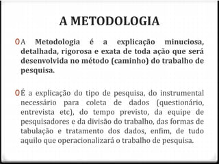 A METODOLOGIA 
0A Metodologia é a explicação minuciosa, 
detalhada, rigorosa e exata de toda ação que será 
desenvolvida no método (caminho) do trabalho de 
pesquisa. 
0É a explicação do tipo de pesquisa, do instrumental 
necessário para coleta de dados (questionário, 
entrevista etc), do tempo previsto, da equipe de 
pesquisadores e da divisão do trabalho, das formas de 
tabulação e tratamento dos dados, enfim, de tudo 
aquilo que operacionalizará o trabalho de pesquisa. 
 