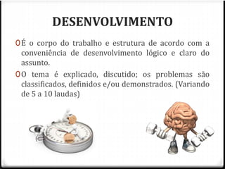 DESENVOLVIMENTO 
0É o corpo do trabalho e estrutura de acordo com a 
conveniência de desenvolvimento lógico e claro do 
assunto. 
0O tema é explicado, discutido; os problemas são 
classificados, definidos e/ou demonstrados. (Variando 
de 5 a 10 laudas) 
 