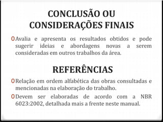 CONCLUSÃO OU 
CONSIDERAÇÕES FINAIS 
0Avalia e apresenta os resultados obtidos e pode 
sugerir ideias e abordagens novas a serem 
consideradas em outros trabalhos da área. 
REFERÊNCIAS 
0Relação em ordem alfabética das obras consultadas e 
mencionadas na elaboração do trabalho. 
0Devem ser elaboradas de acordo com a NBR 
6023:2002, detalhada mais a frente neste manual. 
 