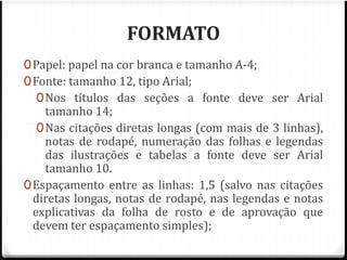 FORMATO 
0Papel: papel na cor branca e tamanho A-4; 
0Fonte: tamanho 12, tipo Arial; 
0Nos títulos das seções a fonte deve ser Arial 
tamanho 14; 
0Nas citações diretas longas (com mais de 3 linhas), 
notas de rodapé, numeração das folhas e legendas 
das ilustrações e tabelas a fonte deve ser Arial 
tamanho 10. 
0Espaçamento entre as linhas: 1,5 (salvo nas citações 
diretas longas, notas de rodapé, nas legendas e notas 
explicativas da folha de rosto e de aprovação que 
devem ter espaçamento simples); 
 