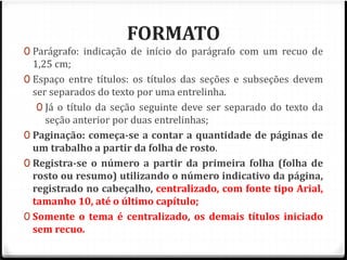 FORMATO 
0 Parágrafo: indicação de início do parágrafo com um recuo de 
1,25 cm; 
0 Espaço entre títulos: os títulos das seções e subseções devem 
ser separados do texto por uma entrelinha. 
0 Já o título da seção seguinte deve ser separado do texto da 
seção anterior por duas entrelinhas; 
0 Paginação: começa-se a contar a quantidade de páginas de 
um trabalho a partir da folha de rosto. 
0 Registra-se o número a partir da primeira folha (folha de 
rosto ou resumo) utilizando o número indicativo da página, 
registrado no cabeçalho, centralizado, com fonte tipo Arial, 
tamanho 10, até o último capítulo; 
0 Somente o tema é centralizado, os demais títulos iniciado 
sem recuo. 
 