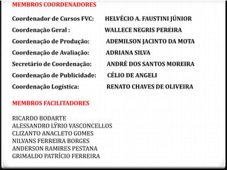 MEMBROS COORDENADORES 
Coordenador de Cursos FVC: HELVÉCIO A. FAUSTINI JÚNIOR 
Coordenação Geral : WALLECE NEGRIS PEREIRA 
Coordenação de Produção: ADEMILSON JACINTO DA MOTA 
Coordenação de Avaliação: ADRIANA SILVA 
Secretário de Coordenação: ANDRÉ DOS SANTOS MOREIRA 
Coordenação de Publicidade: CÉLIO DE ANGELI 
Coordenação Logística: RENATO CHAVES DE OLIVEIRA 
MEMBROS FACILITADORES 
RICARDO BODARTE 
ALESSANDRO LÝRIO VASCONCELLOS 
CLIZANTO ANACLETO GOMES 
NILVANS FERREIRA BORGES 
ANDERSON RAMIRES PESTANA 
GRIMALDO PATRÍCIO FERREIRA 
 