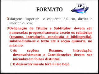 FORMATO 
0Margens: superior e esquerda 3,0 cm, direita e 
inferior 2,0 cm; 
0Ordenação de Títulos e Subtítulos: devem ser 
numeradas progressivamente exceto os relatórios 
(resumo, introdução, conclusão e bibliografia), 
subdividindo-se o texto até a seção quinaria, no 
máximo. 
0As seções: Resumo, Introdução, 
desenvolvimento e Considerações devem ser 
iniciadas em folhas distintas; 
0O desenvolvimento terá único bojo. 
 