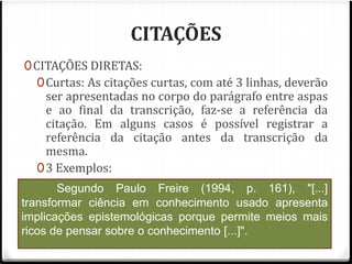 CITAÇÕES 
0CITAÇÕES DIRETAS: 
0Curtas: As citações curtas, com até 3 linhas, deverão 
ser apresentadas no corpo do parágrafo entre aspas 
e ao final da transcrição, faz-se a referência da 
citação. Em alguns casos é possível registrar a 
referência da citação antes da transcrição da 
mesma. 
03 Exemplos: 
Nóvoa (1992, p.16) se refere à identidade 
Segundo Paulo Freire (1994, p. 161), "[...] 
É neste cenário, que "[...] a AIDS nos mostra a 
profissional da seguinte forma: "A identidade é um lugar 
de lutas e conflitos, é um espaço de construção de 
maneiras de ser e de estar na profissão." 
transformar ciência em conhecimento usado apresenta 
implicações epistemológicas porque permite meios mais 
ricos de pensar sobre o conhecimento [...]". 
extensão que uma doença pode tomar no espaço público. 
Ela coloca em evidência de maneira brilhante a 
articulação do biológico, do político, e do social." 
(HERZLICH e PIERRET, 1992, p. 7). 
 