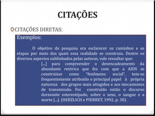 CITAÇÕES 
0CITAÇÕES DIRETAS: 
0Longas: Exemplos: 
As citações longas, com mais de 3 linhas, 
deverão ser apresentadas separadas do parágrafo 
O objetivo da pesquisa era esclarecer os caminhos e as 
por um espaço. O trecho transcrito é feito em 
espaço simples de entrelinhas, fonte tipo Arial, 
tamanho 10, com recuo de 4 cm da margem 
esquerda. 
0Ao final da transcrição faz-se a referência da 
citação, ou ainda no corpo do parágrafo, sendo 
desnecessário neste caso o uso da aspa, pois a 
própria estrutura indica que é uma citação. 
etapas por meio dos quais essa realidade se construiu. Dentre os 
diversos aspectos sublinhados pelas autoras, vale ressaltar que: 
[...] para compreender o desencadeamento da 
abundante retórica que fez com que a AIDS se 
construísse como “fenômeno social”, tem-se 
frequentemente atribuído o principal papel à própria 
natureza dos grupos mais atingidos e aos mecanismos 
de transmissão. Foi construído então o discurso 
doravante estereotipado, sobre o sexo, o sangue e a 
morte [...]. (HERZLICH e PIERRET, 1992, p. 30). 
 
