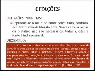 CITAÇÕES 
0CITAÇÕES INDIRETAS: 
0Reproduz-se a ideia do autor consultado, contudo, 
sem transcrevê-la literalmente. Nesse caso, as aspas 
ou o itálico não são necessários, todavia, citar a 
fonte é indispensável. 
0EXEMPLO: 
0De acordo com Freitas (1989), a cultura 
A cultura organizacional pode ser identificada e aprendida 
através organizacional de seus elementos básicos pode tais como: ser valores, identificada crenças, rituais, 
e 
estórias e mitos, tabus e normas. Existem diferentes visões e 
compreensões aprendida com através relação à cultura de seus organizacional. elementos O mesmo básicos 
se dá 
em função tais como: das diferentes valores, construções crenças, teóricas rituais, serem resultantes estórias de 
e 
opções mitos, de diferentes tabus e pesquisadores, normas. 
opções estas que recortam a 
realidade, detendo-se em aspectos específicos (FREITAS, 1989). 
 