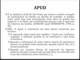 APUD 
0 É na indústria têxtil de São Paulo que temos o melhor exemplo 
da participação da família na divisão do trabalho. A mulher, 
neste setor, tem uma participação mais ativa na gestão dos 
negócios e os filhos um envolvimento precoce com a operação 
da empresa da família. (DURAND apud BERHOEFTB, 1996, p. 
35). 
0 OBS.: O Apud é referencial da obra básica transcrita por 
terceiro. 
0 A expressão latina apud que significa: “citado por, conforme, 
segundo” é utilizada quando se faz referência a uma fonte 
secundária; 
0 Quando o sobrenome do autor estiver dentro do parênteses 
deverá ser grafado todo maiúsculo, quando estiver fora só a 
inicial maiúscula; 
0 Quando nas citações diretas há supressão de algumas 
palavras durante a transcrição tal ação deve ser indicada com 
o uso das reticências entre colchetes [...]. 
 