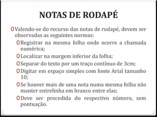 NOTAS DE RODAPÉ 
0Valendo-se do recurso das notas de rodapé, devem ser 
observadas as seguintes normas: 
0Registrar na mesma folha onde ocorre a chamada 
numérica; 
0Localizar na margem inferior da folha; 
0Separar do texto por um traço contínuo de 3cm; 
0Digitar em espaço simples com fonte Arial tamanho 
10; 
0Se houver mais de uma nota numa mesma folha não 
manter entrelinha em branco entre elas; 
0Deve ser precedida do respectivo número, sem 
pontuação. 
 