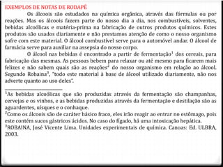 EXEMPLOS DE NOTAS DE RODAPÉ 
Os álcoois são estudados na química orgânica, através das fórmulas ou por 
reações. Mas os álcoois fazem parte do nosso dia a dia, nos combustíveis, solventes, 
bebidas alcoólicas e matéria-prima na fabricação de outros produtos químicos. Estes 
produtos são usados diariamente e não prestamos atenção de como o nosso organismo 
sofre com este material. O álcool combustível serve para o automóvel andar. O álcool de 
farmácia serve para auxiliar na assepsia do nosso corpo. 
O álcool nas bebidas é encontrado a partir de fermentação¹ dos cereais, para 
fabricação das mesmas. As pessoas bebem para relaxar ou até mesmo para ficarem mais 
felizes e não sabem quais são as reações² do nosso organismo em relação ao álcool. 
Segundo Robaina³, “todo este material à base de álcool utilizado diariamente, não nos 
adverte quanto ao uso deles”. 
____________________________ 
¹As bebidas alcoólicas que são produzidas através da fermentação são champanhas, 
cervejas e os vinhos, e as bebidas produzidas através da fermentação e destilação são as 
aguardentes, uísques e o conhaque. 
²Como os álcoois são de caráter básico fraco, eles irão reagir ao entrar no estômago, pois 
este contém sucos gástricos ácidos. No caso do fígado, há uma intoxicação hepática. 
³ROBAINA, José Vicente Lima. Unidades experimentais de química. Canoas: Ed. ULBRA, 
2003. 
