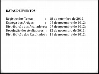 DATAS DE EVENTOS 
Registro dos Temas : 18 de setembro de 2012 
Entrega dos Artigos : 05 de novembro de 2012; 
Distribuição aos Avaliadores: 07 de novembro de 2012; 
Devolução dos Avaliadores : 12 de novembro de 2012; 
Distribuição dos Resultados : 18 de novembro de 2012; 
 