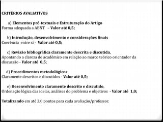 CRITÉRIOS AVALIATIVOS 
a) Elementos pré-textuais e Estruturação do Artigo 
Forma adequada a ABNT – Valor até 0,5; 
b) Introdução, desenvolvimento e considerações finais 
Coerência entre si - Valor até 0,5; 
c) Revisão bibliográfica claramente descrita e discutida, 
Apontando a clareza do acadêmico em relação ao marco teórico orientador da 
discussão - Valor até 0,5; 
d) Procedimentos metodológicos 
Claramente descritos e discutidos - Valor até 0,5; 
e) Desenvolvimento claramente descrito e discutido, 
Ordenação lógica das ideias, análises do problema e objetivos - Valor até 1,0; 
Totalizando em até 3,0 pontos para cada avaliação/professor. 
 
