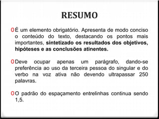RESUMO 
0É um elemento obrigatório. Apresenta de modo conciso 
o conteúdo do texto, destacando os pontos mais 
importantes, sintetizado os resultados dos objetivos, 
hipóteses e as conclusões atinentes. 
0Deve ocupar apenas um parágrafo, dando-se 
preferência ao uso da terceira pessoa do singular e do 
verbo na voz ativa não devendo ultrapassar 250 
palavras. 
0O padrão do espaçamento entrelinhas continua sendo 
1,5. 
 