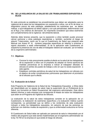 VII. DE LA VIGILANCIA DE LA SALUD DE LOS TRABAJADORES EXPUESTOS A
SÍLICE

En este protocolo se establecen los procedimientos que deben ser adoptados para la
vigilancia de la salud de los trabajadores con exposición a sílice, con el fin de tener un
diagnóstico precoz de esta patología, estableciendo los exámenes que se deben
realizar, a qué trabajadores se deben aplicar y con qué periodicidad, determinando cual
es el flujo y los criterios de derivación. Es importante considerar que estos exámenes
son complementarios de la vigilancia del ambiente laboral.
Además debe tenerse presente, que la exposición a sílice también puede provocar
cáncer pulmonar y otras patología respiratorias y, también, aumentar el riesgo de
adquirir Tuberculosis, razón por lo que el Cuestionario de Salud que presenta este
Manual (ver Anexo N° 4), contiene preguntas específicas en relación a síntomas y
signos asociados a estas enfermedades. Si de la aplicación este Cuestionario se
sospecha la presencia de una de ellas el trabajador deberá ser evaluado por el médico
de su organismo administrador.

7.1. Objetivos
•

•

Conocer lo más precozmente posible el efecto en la salud de los trabajadores
de la exposición a sílice con el propósito de adoptar en forma oportuna las
medidas preventivas en la empresa e indicar al trabajador afectado de
silicosis el cambio de puesto de trabajo a otro en que no exista exposición a
este agente.
Establecer controles periódicos de salud de los trabajadores con silicosis con
el objetivo de evitar complicaciones pulmonares que deterioren el pronóstico
de la silicosis que lo afecta.

7.2. Evaluación de la Salud
Este Programa de Vigilancia de la Salud de los Trabajadores Expuestos a Sílice debe
ser desarrollado por un equipo de salud, bajo la supervisión de un Profesional de la
Salud, con formación en Salud Ocupacional, del organismo administrador. Este último
deberá informar a cada empresa que corresponda el listado de todos los trabajadores
que están en el Programa de Vigilancia de Silicosis.
La evaluación de la salud de estos trabajadores consiste en la aplicación de un
Cuestionario, la realización de exámenes específicos y la evaluación médica cuando
corresponda. La periodicidad que se define y los contenidos de esta evaluación
incluyen a todos los trabajadores expuestos, sin perjuicio de que las personas se
enfermen con distintos niveles de exposición y que su enfermedad evoluciona en forma
diferente.
El Cuestionario de Salud debe ser aplicado por personal de salud e interpretado por el
médico del programa que está siendo implementado por el organismo administrador de
la ley 16.744 en la empresa en que existe el riesgo de silicosis.
10

 