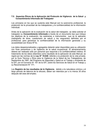 7.5. Aspectos Éticos de la Aplicación del Protocolo de Vigilancia de la Salud y
Consentimiento Informado del Trabajador
Los principios en los que se sustenta este Manual son la autonomía profesional, la
protección de la privacidad de los trabajadores y la confidencialidad de la información
individual.
Antes de la aplicación de la evaluación de la salud del trabajador, se debe solicitar al
trabajador su Consentimiento Informado a través de un documento tipo que indique
los objetivos de la evaluación, los exámenes e instrumentos que se le aplicarán
(radiografía de tórax, cuestionario de salud) y los resguardos definidos por el
profesional, para garantizar la confidencialidad de la información generada y su
accesibilidad (ver Anexo Nº 6).
Los datos despersonalizados y agregados deberán estar disponibles para su utilización
con fines preventivos y de vigilancia de la salud ocupacional. El almacenamiento
deberá ser realizado solo por personal que responda a la confidencialidad médica. El
tratamiento de los datos obtenidos como resultado de la aplicación de este Manual, se
regirá por las normas de la Ley N° 19.628, referida a la protección de la vida privada;
por la Guía Técnica y Ética para la Vigilancia de la Salud de los Trabajadores, de
Septiembre de 1997, del Programa de Seguridad y Salud en el Trabajo y Ambiente de
la OIT; por el Convenio N° 161 de la OIT, sobre los Servicios de Salud en el Trabajo y
su Recomendación N° 171.
Los Registro de los resultados de la Vigilancia, debido a la naturaleza crónica y al
largo periodo de latencia de la silicosis, deben ser retenidos por a lo menos 30 años
después del cese del empleo.

18

 