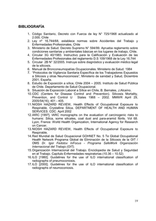 BIBLIOGRAFÍA
1. Código Sanitario, Decreto con Fuerza de ley N° 725/1968 actualizado al
2.000. Chile
2. Ley nº 16.744/68, establece normas sobre Accidentes del Trabajo y
Enfermedades Profesionales, Chile
3. Ministerio de Salud. Decreto Supremo N° 594/99. Aprueba reglamento sobre
condiciones sanitarias y ambientales básicas en los lugares de trabajo, Chile.
4. Circular 3G 40/1983. Instructivo para la Calificación y Evaluación de las
Enfermedades Profesionales del reglamento D.S 109/1968 de la Ley 16.744
5. Circular 2B N° 32/2005. Instruye sobre diagnóstico y evaluación médico legal
de la silicosis.
6. Manual de Bronconeumopatías Ocupacionales. Ministerio de Salud. 1984
7. “Protocolos de Vigilancia Sanitaria Específica de los Trabajadores Expuestos
a Silicosis y otras Neumoconiosis”, Ministerio de sanidad y Salud, Diciembre
2001, España.
8. Estudio de Exposición a sílice, Chile 2004 – 2005. Instituto de Salud Pública
de Chile. Departamento de Salud Ocupacional.
9. Situación de Exposición Laboral a Sílice en Chile, B. Bernales, J.Alcaíno.
10. CDC (Centers for Disease Control and Prevention). Silicosis Mortality,
Prevention, and Control U
States 1968 – 2002. MMWR April 29,
2005/54(16); 401 - 405.
11. NIOSH HAZARD REVIEW, Health Effects of Occupational Exposure to
Respirable. Crystalline Silica. DEPARTMENT OF HEALTH AND HUMAN
SERVICES. CDC. April 2002
12. IARC [1997]. IARC monographs on the evaluation of carcinogenic risks to
humans: Silica, some silicates, coal dust and para-aramid fibrils. Vol 68.
Lyon, France: World Health Organization, International Agency for Research
on Cancer.
13. NIOSH HAZARD REVIEW, Health Effects of Occupational Exposure to
Respirable.
14. Red Mundial de Salud Ocupacional GOHNET No. 5 Te Global Occupational
Health Network Programa Global de Eliminación de la Silicosis de la OIT /
OMS Dr. Igor Fedotov InFocus - Programa SafeWork Organización
Internacional del Trabajo (OIT).
15. Organización Internacional del Trabajo. Enciclopedia de Salud y Seguridad
en el Trabajo. Capítulo Enfermedades respiratorias (10.36 – 10.52)
16. ILO [1980]. Guidelines for the use of ILO international classification of
radiographs of pneumoconiosis.
17. ILO [2000]. Guidelines for the use of ILO international classification of
radiographs of neumoconiosis.

19

 