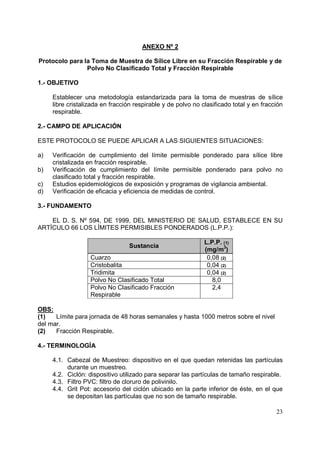 ANEXO Nº 2
Protocolo para la Toma de Muestra de Sílice Libre en su Fracción Respirable y de
Polvo No Clasificado Total y Fracción Respirable
1.- OBJETIVO
Establecer una metodología estandarizada para la toma de muestras de sílice
libre cristalizada en fracción respirable y de polvo no clasificado total y en fracción
respirable.
2.- CAMPO DE APLICACIÓN
ESTE PROTOCOLO SE PUEDE APLICAR A LAS SIGUIENTES SITUACIONES:
a)
b)
c)
d)

Verificación de cumplimiento del límite permisible ponderado para sílice libre
cristalizada en fracción respirable.
Verificación de cumplimiento del límite permisible ponderado para polvo no
clasificado total y fracción respirable.
Estudios epidemiológicos de exposición y programas de vigilancia ambiental.
Verificación de eficacia y eficiencia de medidas de control.

3.- FUNDAMENTO
EL D. S. Nº 594, DE 1999, DEL MINISTERIO DE SALUD, ESTABLECE EN SU
ARTÍCULO 66 LOS LÍMITES PERMISIBLES PONDERADOS (L.P.P.):
Sustancia
Cuarzo
Cristobalita
Tridimita
Polvo No Clasificado Total
Polvo No Clasificado Fracción
Respirable

L.P.P. (1)
(mg/m3)
0,08 (2)
0,04 (2)
0,04 (2)
8,0
2,4

OBS:
(1)
Límite para jornada de 48 horas semanales y hasta 1000 metros sobre el nivel
del mar.
(2)
Fracción Respirable.
4.- TERMINOLOGÍA
4.1. Cabezal de Muestreo: dispositivo en el que quedan retenidas las partículas
durante un muestreo.
4.2. Ciclón: dispositivo utilizado para separar las partículas de tamaño respirable.
4.3. Filtro PVC: filtro de cloruro de polivinilo.
4.4. Grit Pot: accesorio del ciclón ubicado en la parte inferior de éste, en el que
se depositan las partículas que no son de tamaño respirable.
23

 