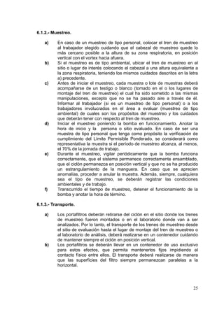 6.1.2.- Muestreo.
a)

b)

c)

d)

e)

f)

En caso de un muestreo de tipo personal, colocar el tren de muestreo
al trabajador elegido cuidando que el cabezal de muestreo quede lo
más cercano posible a la altura de su zona respiratoria, en posición
vertical con el vortex hacia afuera.
Si el muestreo es de tipo ambiental, ubicar el tren de muestreo en el
sitio o lugar de interés colocando el cabezal a una altura equivalente a
la zona respiratoria, teniendo los mismos cuidados descritos en la letra
a) precedente.
Antes de iniciar el muestreo, cada muestra o lote de muestras deberá
acompañarse de un testigo o blanco (tomado en el o los lugares de
montaje del tren de muestreo) el cual ha sido sometido a las mismas
manipulaciones, excepto que no se ha pasado aire a través de él.
Informar al trabajador (si es un muestreo de tipo personal) o a los
trabajadores involucrados en el área a evaluar (muestreo de tipo
ambiental) de cuales son los propósitos del muestreo y los cuidados
que deberán tener con respecto al tren de muestreo.
Iniciar el muestreo poniendo la bomba en funcionamiento. Anotar la
hora de inicio y la persona o sitio evaluado. En caso de ser una
muestra de tipo personal que tenga como propósito la verificación de
cumplimiento del Límite Permisible Ponderado, se considerará como
representativa la muestra si el período de muestreo alcanza, al menos,
el 70% de la jornada de trabajo.
Durante el muestreo, vigilar periódicamente que la bomba funciona
correctamente, que el sistema permanece correctamente ensamblado,
que el ciclón permanezca en posición vertical y que no se ha producido
un estrangulamiento de la manguera. En caso que se aprecien
anomalías, proceder a anular la muestra. Además, siempre, cualquiera
sea el tipo de muestreo, se deberán registrar las condiciones
ambientales y de trabajo.
Transcurrido el tiempo de muestreo, detener el funcionamiento de la
bomba y anotar la hora de término.

6.1.3.- Transporte.
a)

b)

Los portafiltros deberán retirarse del ciclón en el sitio donde los trenes
de muestreo fueron montados o en el laboratorio donde van a ser
analizados. Por lo tanto, el transporte de los trenes de muestreo desde
el sitio de evaluación hasta el lugar de montaje del tren de muestreo o
al laboratorio de análisis, deberá realizarse en un contenedor cuidando
de mantener siempre el ciclón en posición vertical.
Los portafiltros se deberán llevar en un contenedor de uso exclusivo
para estos efectos, que permita mantenerlos fijos impidiendo el
contacto físico entre ellos. El transporte deberá realizarse de manera
que las superficies del filtro siempre permanezcan paralelas a la
horizontal.

25

 