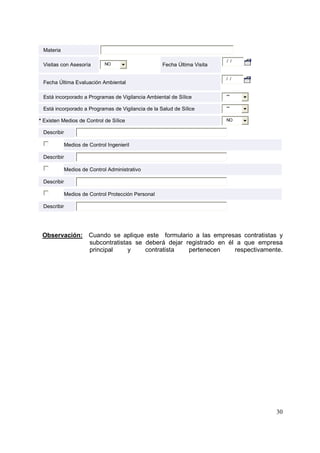 Materia
Visitas con Asesoría

NO

Fecha Última Visita

Fecha Última Evaluación Ambiental

/ /

/ /

Está incorporado a Programas de Vigilancia Ambiental de Sílice

**

Está incorporado a Programas de Vigilancia de la Salud de Sílice

**

* Existen Medios de Control de Sílice

NO

Describir
Medios de Control Ingenieril
Describir
Medios de Control Administrativo
Describir
Medios de Control Protección Personal
Describir

Observación: Cuando se aplique este formulario a las empresas contratistas y
subcontratistas se deberá dejar registrado en él a que empresa
principal
y
contratista
pertenecen
respectivamente.

30

 