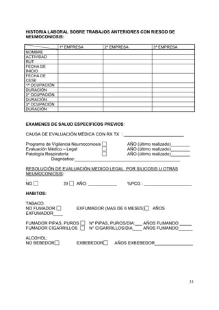 HISTORIA LABORAL SOBRE TRABAJOS ANTERIORES CON RIESGO DE
NEUMOCONIOSIS:
1ª EMPRESA

2ª EMPRESA

3ª EMPRESA

NOMBRE
ACTIVIDAD
RUT
FECHA DE
INICIO
FECHA DE
CESE
1ª OCUPACIÓN
DURACIÓN
2ª OCUPACIÓN
DURACIÓN
3ª OCUPACIÓN
DURACIÓN

EXAMENES DE SALUD ESPECIFICOS PREVIOS:
CAUSA DE EVALUACIÓN MÉDICA CON RX TX : _________________________
AÑO (último realizado)________
Programa de Vigilancia Neumoconiosis
AÑO (último realizado)________
Evaluación Médico – Legal
AÑO (último realizado)________
Patología Respiratoria
Diagnóstico:____________________________________________
RESOLUCIÓN DE EVALUACIÓN MEDICO LEGAL POR SILICOSIS U OTRAS
NEUMOCONIOSIS:
.
NO
SI
AÑO: ____________
%PCG : ____________________
HABITOS:
TABACO:
NO FUMADOR
EXFUMADOR____

EXFUMADOR (MAS DE 6 MESES)

FUMADOR PIPAS, PUROS
FUMADOR CIGARRILLOS
ALCOHOL:
NO BEBEDOR

AÑOS

Nº PIPAS, PUROS/DIA:___ AÑOS FUMANDO _____
N° CIGARRILLOS/DIA____ AÑOS FUMANDO______

EXBEBEDOR

AÑOS EXBEBEDOR________________

33

 