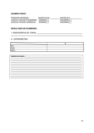 EXAMEN FISICO:
PRESION ARTERIAL:
DIASTOLICA: _________ SISTÓLICA: ___________
AUSCULTACION PULMONAR: NORMAL
ANORMAL
AUSCULTACION CARDIACA: NORMAL
ANORMAL

RESULTADO DE EXAMENES:
1.-RADIOGRAFIA DE TORAX: ____________________________________________
______________________________________________________________________
2.- ESPIROMETRIA
%
CV
FVC
FEV1
OBSERVACIONES:__________________________________________________________________
___________________________________________________________________________________
___________________________________________________________________________________
___________________________________________________________________________________
___________________________________________________________________________________
___________________________________________________________________________________
___________________________________________________________________________________
___________________________________________________________________________________
___________________________________________________________________________________
___________________________________________________________________________________
___________________________________________________________________________________
___________________________________________________________________________________

40

 