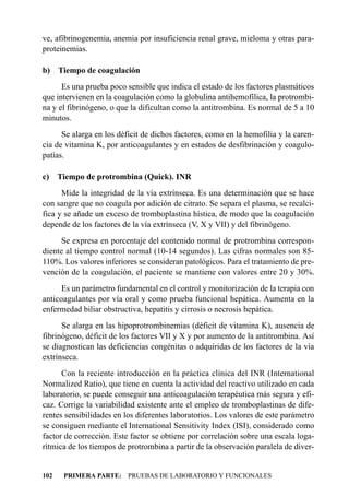 ve, afibrinogenemia, anemia por insuficiencia renal grave, mieloma y otras para-
proteinemias.

b) Tiempo de coagulación
      Es una prueba poco sensible que indica el estado de los factores plasmáticos
que intervienen en la coagulación como la globulina antihemofílica, la protrombi-
na y el fibrinógeno, o que la dificultan como la antitrombina. Es normal de 5 a 10
minutos.
      Se alarga en los déficit de dichos factores, como en la hemofilia y la caren-
cia de vitamina K, por anticoagulantes y en estados de desfibrinación y coagulo-
patías.

c) Tiempo de protrombina (Quick). INR
      Mide la integridad de la vía extrínseca. Es una determinación que se hace
con sangre que no coagula por adición de citrato. Se separa el plasma, se recalci-
fica y se añade un exceso de tromboplastina hística, de modo que la coagulación
depende de los factores de la vía extrínseca (V, X y VII) y del fibrinógeno.
      Se expresa en porcentaje del contenido normal de protrombina correspon-
diente al tiempo control normal (10-14 segundos). Las cifras normales son 85-
110%. Los valores inferiores se consideran patológicos. Para el tratamiento de pre-
vención de la coagulación, el paciente se mantiene con valores entre 20 y 30%.
      Es un parámetro fundamental en el control y monitorización de la terapia con
anticoagulantes por vía oral y como prueba funcional hepática. Aumenta en la
enfermedad biliar obstructiva, hepatitis y cirrosis o necrosis hepática.
      Se alarga en las hipoprotrombinemias (déficit de vitamina K), ausencia de
fibrinógeno, déficit de los factores VII y X y por aumento de la antitrombina. Así
se diagnostican las deficiencias congénitas o adquiridas de los factores de la vía
extrínseca.
      Con la reciente introducción en la práctica clínica del INR (International
Normalized Ratio), que tiene en cuenta la actividad del reactivo utilizado en cada
laboratorio, se puede conseguir una anticoagulación terapéutica más segura y efi-
caz. Corrige la variabilidad existente ante el empleo de tromboplastinas de dife-
rentes sensibilidades en los diferentes laboratorios. Los valores de este parámetro
se consiguen mediante el International Sensitivity Index (ISI), considerado como
factor de corrección. Este factor se obtiene por correlación sobre una escala loga-
rítmica de los tiempos de protrombina a partir de la observación paralela de diver-


102   PRIMERA PARTE: PRUEBAS DE LABORATORIO Y FUNCIONALES
 