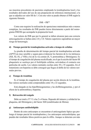 sas muestras procedentes de pacientes empleando la tromboplastina local y los
resultados derivados del uso de una preparación de referencia internacional, a la
que se adjudica un valor ISI de 1. Con este valor se puede obtener el INR según la
siguiente fórmula:
                                    INR = PRISI
    Como esto requiere la realización de operaciones matemáticas más o menos
complejas, los resultados de INR pueden leerse directamente a partir del nomo-
grama INR/ISI que acompaña la preparación local.
      Los valores de INR que por lo general se deben alcanzar para una correcta
anticoagulación se hallan entre 2.0 y 3.0. Valores superiores supondrían un mayor
riesgo de hemorragia.

d) Tiempo parcial de tromboplastina activada o tiempo de cefalina
      La prueba de determinación del tiempo parcial de tromboplastina activada
(APTT) es muy sensible y segura para evidenciar los factores de la vía intrínseca
(XII, XI, IX, y VIII) y los de la vía común (X, V, protrombina y fibrinógeno). Es
el tiempo de coagulación del plasma recalcificado, en el que la acción del factor III
plaquetario se sustituye por el fosfolípido cefalina, activándose el contacto con
partículas de caolín. Los valores normales oscilan entre 30 y 35 segundos. En el
tratamiento con heparina se debe conseguir que llegue al doble de los valores nor-
males previos.

e) Tiempo de trombina
     Es el tiempo de coagulación del plasma por acción directa de la trombina.
Sus valores normales están comprendidos entre 18 y 22 segundos.
      Está alargado en las hipofibrinogenemias y las disfibrinogenemias, y por el
efecto de la antitrombina y heparina.

f) Retracción del coágulo
     Debe ser total a 37.º C a las 2 o 4 horas. Depende del número y calidad de las
plaquetas, del fibrinógeno y del factor XIII (estabilizador de fibrina).

g) Anticuerpos antifosfolípido
     Dentro de estos anticuerpos se encuentran el anticoagulante lúpico que pro-
longa el tiempo parcial de tromboplastina y los anticuerpos anticardiolipina, que
pueden dar resultados falsos positivos para la sífilis. Aunque se detectan con más


                          CAPITULO II: ANALISIS HEMATOLOGICO CLINICO             103
 