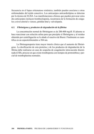 frecuencia en el lupus eritematoso sistémico, también pueden asociarse a otras
enfermedades del tejido conectivo. Los anticuerpos anticardiolipina se detectan
por la técnica de ELISA. Las manifestaciones clínicas que pueden provocar estos
dos anticuerpos incluyen trombocitopenia, recurrencia de la formación de coágu-
los a nivel arterial o venoso, pérdida fetal y valvulopatía.

6.3.   Fibrinógeno y productos de degradación de la fibrina
       La concentración normal de fibrinógeno es de 200-400 mg/dl. El plasma se
hace reaccionar con solución salina para que precipite el fibrinógeno y al residuo
obtenido por centrifugación se le añade el reactivo de Biuret. Finalmente se cuan-
tifica en un espectrofotométro a 504 nm.
      La fibrinogenopenia tiene mayor interés clínico que el aumento de fibrinó-
geno. La dosificación de esta proteína y de los productos de degradación de la
fibrina debe realizarse en caso de sospecha de coagulación intravascular disemi-
nada (CID), proceso en que existe trombopenia con tiempos de protrombina y par-
cial de tromboplastina normales.




104    PRIMERA PARTE: PRUEBAS DE LABORATORIO Y FUNCIONALES
 
