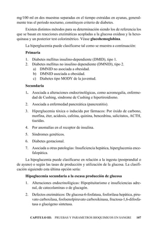 mg/100 ml en dos muestras separadas en el tiempo extraídas en ayunas, general-
mente tras el período nocturno, constituyen criterio de diabetes.
     Existen distintos métodos para su determinación siendo los de referencia los
que se basan en reacciones enzimáticas acopladas a la glucosa oxidasa y la hexo-
quinasa y un posterior test colorimétrico. Véase glucohemoglobina.
     La hiperglucemia puede clasificarse tal como se muestra a continuación:
     Primaria
     1.   Diabetes mellitus insulino-dependiente (DMID), tipo 1.
     2.   Diabetes mellitus no insulino dependiente (DMNID), tipo 2.
          a) DMNID no asociada a obesidad.
          b) DMNID asociada a obesidad.
          c) Diabetes tipo MODY de la juventud.
     Secundaria
     1. Asociada a alteraciones endocrinológicas, como acromegalia, enferme-
        dad de Cushing, síndrome de Cushing e hipertiroidismo.
     2.   Asociada a enfermedad pancreática (pancreatitis).
     3. Hiperglucemia tóxica o inducida por fármacos: Por óxido de carbono,
        morfina, éter, acidosis, cafeína, quinina, bencedrina, salicitatos, ACTH,
        tiazidas.
     4.   Por anomalías en el receptor de insulina.
     5.   Síndromes genéticos.
     6.   Diabetes gestacional.
     7. Asociada a otras patologías: Insuficiencia hepática, hiperglucemia ence-
        falopática.
     La hipoglucemia puede clasificarse en relación a la ingesta (postprandial o
de ayuno) o según las tasas de producción y utilización de la glucosa. La clasifi-
cación siguiendo esta última opción sería:
     Hipoglucemia secundaria a la escasa producción de glucosa
     1. Alteraciones endocrinológicas: Hipopituitarismo e insuficiencias adre-
        nal, de catecolaminas o de glucagón.
     2. Defectos enzimáticos: De glucosa-6-fosfatasa, fosforilasa hepática, piru-
        vato carboxilasa, fosfoenolpiruvato carboxikinasa, fructosa-1,6-difosfa-
        tasa o glucógeno sintetasa.


          CAPITULO III: PRUEBAS Y PARAMETROS BIOQUIMICOS EN SANGRE             107
 