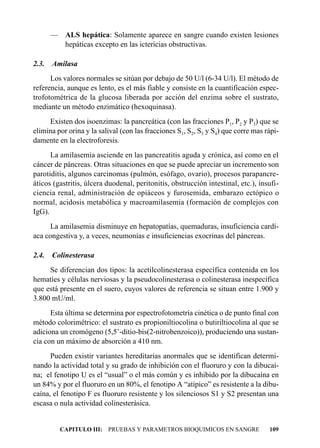 — ALS hepática: Solamente aparece en sangre cuando existen lesiones
         hepáticas excepto en las ictericias obstructivas.

2.3.   Amilasa
      Los valores normales se sitúan por debajo de 50 U/l (6-34 U/l). El método de
referencia, aunque es lento, es el más fiable y consiste en la cuantificación espec-
trofotométrica de la glucosa liberada por acción del enzima sobre el sustrato,
mediante un método enzimático (hexoquinasa).
     Existen dos isoenzimas: la pancreática (con las fracciones P1, P2 y P3) que se
elimina por orina y la salival (con las fracciones S1, S2, S3 y S4) que corre mas rápi-
damente en la electroforesis.
      La amilasemia asciende en las pancreatitis aguda y crónica, así como en el
cáncer de páncreas. Otras situaciones en que se puede apreciar un incremento son
parotiditis, algunos carcinomas (pulmón, esófago, ovario), procesos parapancre-
áticos (gastritis, úlcera duodenal, peritonitis, obstrucción intestinal, etc.), insufi-
ciencia renal, administración de opiáceos y furosemida, embarazo ectópico o
normal, acidosis metabólica y macroamilasemia (formación de complejos con
IgG).
     La amilasemia disminuye en hepatopatías, quemaduras, insuficiencia cardí-
aca congestiva y, a veces, neumonías e insuficiencias exocrinas del páncreas.

2.4.   Colinesterasa
     Se diferencian dos tipos: la acetilcolinesterasa específica contenida en los
hematíes y células nerviosas y la pseudocolinesterasa o colinesterasa inespecífica
que está presente en el suero, cuyos valores de referencia se situan entre 1.900 y
3.800 mU/ml.
      Esta última se determina por espectrofotometría cinética o de punto final con
método colorimétrico: el sustrato es propioniltiocolina o butiriltiocolina al que se
adiciona un cromógeno (5,5’-ditio-bis(2-nitrobenzoico)), produciendo una sustan-
cia con un máximo de absorción a 410 nm.
      Pueden existir variantes hereditarias anormales que se identifican determi-
nando la actividad total y su grado de inhibición con el fluoruro y con la dibucaí-
na; el fenotipo U es el “usual” o el más común y es inhibido por la dibucaína en
un 84% y por el fluoruro en un 80%, el fenotipo A “atípico” es resistente a la dibu-
caína, el fenotipo F es fluoruro resistente y los silenciosos S1 y S2 presentan una
escasa o nula actividad colinesterásica.


         CAPITULO III: PRUEBAS Y PARAMETROS BIOQUIMICOS EN SANGRE                  109
 