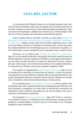 GUIA DEL LECTOR

       La estructuración del Manual Normon se ha realizado tomando como refe-
rencia la forma de distribuir cada una de las materias en las anteriores ediciones de
este libro, teniendo en cuenta el que se han suprimido algunos apartados (p.e. algu-
nos temas de Inmunología) y añadido nuevo temario (p.e. la Farmacología). Todo
ello con el fin de conseguir una información eminentemente práctica.
      Como se puede observar este libro se divide en cuatro partes: Pruebas de
laboratorio y funcionales, Farmacología y Toxicología, Urgencias y Enfermeda-
des infecciosas. Aunque la mayor parte de las pruebas diagnósticas que se citan
en las tres últimas secciones se comentan en la primera parte, existen otras prue-
bas, fundamentalmente las microbiológicas que no se mencionan en aquélla, y sí
en la última parte, ya que consideramos que se ajustaban mejor a citada sección.
      Asimismo, en la primera parte, Pruebas de laboratorio y funcionales
(pág. 65), en los capítulos dedicados a las pruebas funcionales específicas para los
distintos aparatos o sistemas (capítulos XV-XXIII), se citan algunas determinacio-
nes que tienen elevada relevancia al evaluar las alteraciones de estos sistemas,
pero que vienen mejor y más extensamente descritas en los capítulos dedicados a
la valoración de los fluidos o excreciones corporales (capítulos I-XIII).
      Con respecto a la segunda parte, Farmacología y Toxicología (pág. 311), en
su introducción se describen las instrucciones de empleo y se hace una descrip-
ción general de las cuatro diferentes materias sobre las que posteriormente se tra-
ta para cada grupo de fármacos en general: Efectos adversos, fármacos en el emba-
razo y la lactancia, interacciones medicamentosas e intoxicaciones.
      En la introducción de Farmacología y Toxicología se hacen también unas
recomendaciones sobre la administración de los medicamentos por diferentes vías
(oral, parenteral y nasogátrica), así como sobre su dosificación en pacientes con
insuficiencia renal o hepática, apoyándose en una serie de tablas, en las que se
menciona a cada fármaco en particular.
      En el apartado Relación general de tóxicos (pág. 623). Clínica y tratamien-
to se describe la clínica y el tratamiento de las intoxicaciones causadas por otros
productos no farmacológicos o sobre los que no se ha tratado en los 35 grupos
terapéuticos antes comentados.


                                                          GUIA DEL LECTOR         11
 