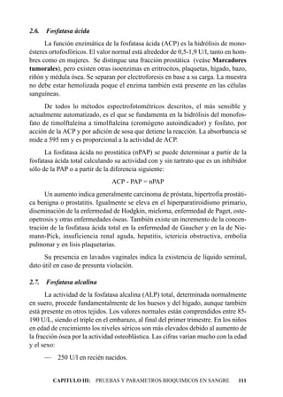 2.6.   Fosfatasa ácida
      La función enzimática de la fosfatasa ácida (ACP) es la hidrólisis de mono-
ésteres ortofosfóricos. El valor normal está alrededor de 0,5-1,9 U/l, tanto en hom-
bres como en mujeres. Se distingue una fracción prostática (veáse Marcadores
tumorales), pero existen otras isoenzimas en eritrocitos, plaquetas, hígado, bazo,
riñón y médula ósea. Se separan por electroforesis en base a su carga. La muestra
no debe estar hemolizada poque el enzima también está presente en las células
sanguíneas.
      De todos lo métodos espectrofotométricos descritos, el más sensible y
actualmente automatizado, es el que se fundamenta en la hidrólisis del monofos-
fato de timolftaleína a timolftaleína (cromógeno autoindicador) y fosfato, por
acción de la ACP y por adición de sosa que detiene la reacción. La absorbancia se
mide a 595 nm y es proporcional a la actividad de ACP.
      La fosfatasa ácida no prostática (nPAP) se puede determinar a partir de la
fosfatasa ácida total calculando su actividad con y sin tartrato que es un inhibidor
sólo de la PAP o a partir de la diferencia siguiente:
                                ACP - PAP = nPAP
      Un aumento indica generalmente carcinoma de próstata, hipertrofia prostáti-
ca benigna o prostatitis. Igualmente se eleva en el hiperparatiroidismo primario,
diseminación de la enfermedad de Hodgkin, mieloma, enfermedad de Paget, oste-
opetrosis y otras enfermedades óseas. También existe un incremento de la concen-
tración de la fosfatasa ácida total en la enfermedad de Gaucher y en la de Nie-
mann-Pick, insuficiencia renal aguda, hepatitis, ictericia obstructiva, embolia
pulmonar y en lisis plaquetarias.
      Su presencia en lavados vaginales indica la existencia de líquido seminal,
dato útil en caso de presunta violación.

2.7.   Fosfatasa alcalina
      La actividad de la fosfatasa alcalina (ALP) total, determinada normalmente
en suero, procede fundamentalmente de los huesos y del hígado, aunque también
está presente en otros tejidos. Los valores normales están comprendidos entre 85-
190 U/L, siendo el triple en el embarazo, al final del primer trimestre. En los niños
en edad de crecimiento los niveles séricos son más elevados debido al aumento de
la fracción ósea por la actividad osteoblástica. Las cifras varían mucho con la edad
y el sexo:
       —    250 U/l en recién nacidos.


           CAPITULO III: PRUEBAS Y PARAMETROS BIOQUIMICOS EN SANGRE              111
 
