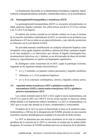 La fosfatasemia desciende en la hipofosfatasia hereditaria congénita, hipoti-
roidismo e hipoparatiroidismo infantiles, enfermedad celíaca y en la acondroplasia.

2.8.   Gammaglutamil-transpeptidasa o transferasa (GGT)
      La gammaglutamil-transpeptidasa (GGT) se encuentra principalmente en
riñón, páncreas, hígado y próstata. Sus cifras séricas son de 8 a 37 U/l en varones
y de 5 a 24 U/l en mujeres.
      El análisis del enzima consiste en un método cinético en el que el sustrato
de la reacción enzimática catalizada por la GGT, se convierte en un producto cuya
absorbancia a 415 nm se mide en un espectrofotómetro, y por cálculos posteriores
se relaciona con la actividad de la GGT.
      Su actividad aumenta sensiblemente en cualquier afectación hepática como
la hepatitis vírica aguda, hepatitis alcohólica, obstrucción biliar, metástasis hepáti-
ca de una neoplasia y en infecciones que afectan al hígado (citomegalovirus,
mononucleosis infecciosa, etc.). Además, es un útil marcador de abuso de alcohol,
incluso (y especialmente) en sujetos con hepatopatía significativa.
     Se distinguen varias isoenzimas de la GGT, según la patología existente,
migrando en las siguientes bandas electroforéticas:
       * a-1 y 2 normales, en hepatitis crónica persistente y hepatitis alcohólica
       *   Albúmina, a-1 y ß en neoplasias hepáticas.
       * a-1 y ß en colestasis extrahepática, cirrosis y hepatitis crónica activa.

2.9. Aspartato-amino-transferasa (AST) o glutámico-oxalacético-
     transaminasa (GOT) y alanín-amino-transferasa (ALT) o glutámico-
     pirúvico-transaminasa (ALT)
     Los valores normales para la ALT o ALT, según la nueva nomenclatura, son
5,0-55 U/l y para la AST son 5-40 U/l. En los recién nacidos se observan valores
dobles debido a sus hepatocitos todavía inmaduros. La ALT es citoplasmática y la
AST, que es la que más abunda en el suero, citoplasmática y mitocondrial.
      El análisis de la ALT en suero no hemolizado se basa en la medición espec-
trofotométrica a 340 nm de la desaparición del NADH, presente en una reacción
enzimática (lactato deshidrogenasa) acoplada a la reacción de dicho enzima.
     La AST se determina por una técnica enzimática en la cual el oxalacetato
(producto de la reacción de la AST) se convierte en malato por la malato deshi-
drogenasa. El consumo de NADH resultante provoca un descenso de la absorban-


           CAPITULO III: PRUEBAS Y PARAMETROS BIOQUIMICOS EN SANGRE                113
 