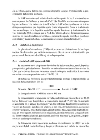 cia a 340 nm, que se detecta por espectrofotometría y que es proporcional a la con-
centración del enzima a estudio.
      La AST aumenta en el infarto de miocardio a partir de las 6 primeras horas,
con un pico a las 36 horas y hasta el 4.º-6.º día. También se elevan en otras pato-
logías cardíacas. Los valores de la ALT sobre la AST suben igualmente en la icte-
ricia parenquimatosa por hepatitis aguda (valor diagnóstico frente a la obstructi-
va), sin embargo, en la hepatitis alcohólica aguda, la cirrosis y la obstrucción de
vías biliares la AST es mayor que la ALT. Por último, el nivel de transaminasas es
superior en caso de metástasis hepáticas, pancreatitis aguda, embolia o trombosis
con infarto y necrosis hística, y en diversas afecciones musculares (AST).

2.10.    Glutation-S-transferasa
      La glutation-S-transferasa (GST) está presente en el citoplasma de los hepa-
tocitos. Se determina por radioinmunoensayo. Se eleva en la intoxicación por
paracetamol, la cirrosis alcohólica y otras hepatopatías.

2.11.    Lactato-deshidrogenasa (LDH)
     Se encuentra en el citoplasma de células del tejido cardíaco, renal, hepático
y esquelético, principalmente. También los eritrocitos contienen altos niveles de
LDH por lo que se desechan los sueros hemolizados para analizarlos. Los valores
normales están comprendidos entre 120-230 U/l.
      El método de referencia es espectrofotométrico cinético o de punto final. La
reacción fundamental del test es:
                                       LDH
        Piruvato + NADH + H+                          Lactato + NAD+
        La desaparición del NADH se mide a 340 nm.
      Su concentración se encuentra elevada en el infarto de miocardio a las 24-36
horas, dato con valor diagnóstico, y es constante hasta el 7.º-16.º día. Su aumento
es constante en el cáncer diseminado y en los linfomas. Igualmente son altos los
valores en hepatitis agudas con ictericia o sin ella, dermatomiositis, accidentes
cerebrovasculares, crisis hemolíticas, eritroblastosis fetal, leucemia mieloide cró-
nica en brote agudo, mononucleosis infecciosa, anemia perniciosa y megaloblásti-
ca, trombocitemia esencial, pancreatitis, distrofia muscular y, en general, en pro-
cesos de desintegración hística.
    Se diferencian cinco isoenzimas mediante electroforesis. La LDH-1 es la de
mayor movilidad electroforética y la que predomina en el infarto de miocardio,


114     PRIMERA PARTE: PRUEBAS DE LABORATORIOS Y FUNCIONALES
 