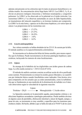 además está presente en los eritrocitos (por lo tanto en procesos hemolíticos) y en
células renales. Su concentración sérica llega hasta 140 U/l. Las LDH-2, 3 y 4, se
elevan en procesos malignos (leucemias y linfomas) neumopatías y congestión
pulmonar. La LDH-3 se ha observado en la pubertad en el tejido testicular. Las
isoenzimas LDH-4 y 5 se observan aumentadas en casos de daño hepatocelular,
en traumatismos del músculo esquelético y en lesiones tisulares por compresión.
La LDH-5 es la más lenta y aparece en la afecciones hepáticas y en varios tipos de
cáncer. Las proporciones de las isoenzimas son:
                   LDH-1   =   17-27%
                   LDH-2   =   27-37%
                   LDH-3   =   18-25%
                   LDH-4   =    3-8%
                   LDH-5   =    0-5%

2.12.    Leucín-aminopeptidasa
     Sus valores normales se hallan alrededor de las 22 U/l. Se secreta por la bilis.
El método analítico es la espectrofotometría colorimétrica.
      Se incrementa en la obstrucción biliar de forma sensible, pero menos especí-
fica que la fosfatasa. Puede incrementarse en diversas patologías hepáticas y pan-
creáticas, incluyendo los tumores de estas localizaciones.

2.13.    Lipasa
      Se encarga de la hidrólisis de los triglicéridos con ácidos grasos de cadena
larga. La cifra media normal es < 210 U/l (8,4-47 UI/l).
      El método de análisis corriente consiste en utilizar aceite de oliva purificado
como sustrato. Posteriormente se extraen los ácidos grasos liberados y se cuantifi-
can por titulación básica usando fenoftaleína como indicador. Esta técnica sirve
para compararla con las actuales que ya están automatizadas, como la turbidime-
tría que se fundamenta en una medición de la disminución de turbidez en el inter-
valo ultravioleta según la velocidad de la siguiente reacción:
                               Lipasa
        Trioleína + 2H2O                  Monoglicérido + 2 Acido oleico
      La lipasemia aumenta en la pancreatitis agudas, pancreopatías crónicas y en
afecciones hepáticas secundarias a patologías pancreáticas. Puede también elevarse
en algunos casos de parotiditis, obstrucción intestinal y cáncer de hígado, aunque, a
pesar de esto, su incremento es muy sensible y específico para los trastornos pan-
creáticos citados. De hecho, debido a que se halla elevada en el 70-85 % de los casos


          CAPITULO III: PRUEBAS Y PARAMETROS BIOQUIMICOS EN SANGRE               115
 