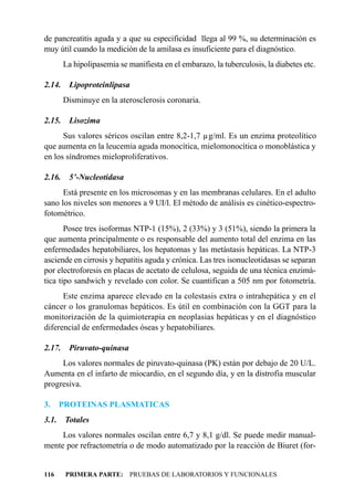 de pancreatitis aguda y a que su especificidad llega al 99 %, su determinación es
muy útil cuando la medición de la amilasa es insuficiente para el diagnóstico.
        La hipolipasemia se manifiesta en el embarazo, la tuberculosis, la diabetes etc.

2.14.    Lipoproteinlipasa
        Disminuye en la aterosclerosis coronaria.

2.15.    Lisozima
      Sus valores séricos oscilan entre 8,2-1,7 µg/ml. Es un enzima proteolítico
que aumenta en la leucemia aguda monocítica, mielomonocítica o monoblástica y
en los síndromes mieloproliferativos.

2.16.    5’-Nucleotidasa
      Está presente en los microsomas y en las membranas celulares. En el adulto
sano los niveles son menores a 9 UI/l. El método de análisis es cinético-espectro-
fotométrico.
       Posee tres isoformas NTP-1 (15%), 2 (33%) y 3 (51%), siendo la primera la
que aumenta principalmente o es responsable del aumento total del enzima en las
enfermedades hepatobiliares, los hepatomas y las metástasis hepáticas. La NTP-3
asciende en cirrosis y hepatitis aguda y crónica. Las tres isonucleotidasas se separan
por electroforesis en placas de acetato de celulosa, seguida de una técnica enzimá-
tica tipo sandwich y revelado con color. Se cuantifican a 505 nm por fotometría.
      Este enzima aparece elevado en la colestasis extra o intrahepática y en el
cáncer o los granulomas hepáticos. Es útil en combinación con la GGT para la
monitorización de la quimioterapia en neoplasias hepáticas y en el diagnóstico
diferencial de enfermedades óseas y hepatobiliares.

2.17.    Piruvato-quinasa
     Los valores normales de piruvato-quinasa (PK) están por debajo de 20 U/L.
Aumenta en el infarto de miocardio, en el segundo día, y en la distrofia muscular
progresiva.

3.     PROTEINAS PLASMATICAS
3.1.    Totales
     Los valores normales oscilan entre 6,7 y 8,1 g/dl. Se puede medir manual-
mente por refractometría o de modo automatizado por la reacción de Biuret (for-


116     PRIMERA PARTE: PRUEBAS DE LABORATORIOS Y FUNCIONALES
 