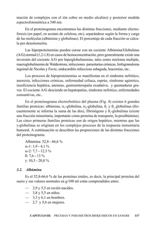 mación de complejos con el ión cobre en medio alcalino) y posterior medida
espectrofotométrica a 540 nm.
      En el proteinograma encontramos las distintas fracciones, mediante electro-
foresis (en papel, en acetato de celulosa, etc), separándose según la forma y carga
de las moléculas (albúmina y globulinas). El porcentaje de cada fracción se calcu-
la por densitometría.
      Las hiperproteinemias pueden cursar con un cociente Albúmina/Globulinas
(A/G) normal (1,2-1,8) en casos de hemoconcentración, pero generalmente existe una
inversión del cociente A/G por hiperglobulinemias, tales como mieloma multiple,
macroglobulinemia de Waldestrom, infecciones parasitarias crónicas, linfogranuloma
inguinal de Nicolas y Favre, endocarditis infecciosa subaguda, leucemias, etc..
      Los procesos de hipoproteinemias se manifiestan en el síndrome nefrótico,
anorexia, infecciones crónicas, enfermedad celíaca, esprúe, síndrome agástrico,
insuficiencia hepática, anemias, gastroenteropatía exudativa, y quemaduras gra-
ves. El cociente A/G desciende en hepatopatías, síndrome nefrótico, enfermedades
consuntivas, etc..
      En el proteinograma electroforético del plasma (Fig. 4) existen 6 grandes
familias proteicas: albúmina, a1-globulina, a2-globulina, ß1 y ß2 globulinas (fre-
cuentemente se informa la suma de las dos), fibrinógeno y ß1-globulinas (existe
una fracción minoritaria, importante como proteína de transporte, la prealbúmina).
Las cinco primeras familias proteicas son de origen hepático, mientras que las
g-globulinas se originan en los complejos procesos de la respuesta inmunitaria
humoral. A continuación se describen las proporciones de las distintas fracciones
del proteinograma:
       Albúmina: 52,8 - 66,6 %
       a-1: 1,9 - 4,1 %
       a-2: 7,7 - 12,3 %
       ß: 7,6 - 13 %
       g: 10,3 - 20,8 %

3.2.   Albúmina
     Es el 52,8-66,6 % de las proteínas totales, es decir, la principal proteína del
suero y sus valores normales en g/100 ml están comprendidos entre:
       — 2,9 y 5,5 en recién nacidos.
       — 3,8 y 5,5 en niños.
       — 3,3 y 6,1 en hombres.
       — 2,7 y 5,6 en mujeres.


         CAPITULO III: PRUEBAS Y PARAMETROS BIOQUIMICOS EN SANGRE               117
 