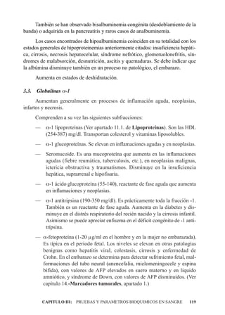 También se han observado bisalbuminemia congénita (desdoblamiento de la
banda) o adquirida en la pancreatitis y raros casos de analbuminemia.
      Los casos encontrados de hipoalbuminemia coinciden en su totalidad con los
estados generales de hipoproteinemias anteriormente citados: insuficiencia hepáti-
ca, cirrosis, necrosis hepatocelular, síndrome nefrótico, glomeruolonefritis, sín-
dromes de malabsorción, desnutrición, ascitis y quemaduras. Se debe indicar que
la albúmina disminuye también en un proceso no patológico, el embarazo.
       Aumenta en estados de deshidratación.

3.3.   Globulinas a-1
      Aumentan generalmente en procesos de inflamación aguda, neoplasias,
infartos y necrosis.
       Comprenden a su vez las siguientes subfracciones:
       — a-1 lipoproteínas (Ver apartado 11.1. de Lipoproteínas). Son las HDL
         (254-387) mg/dl. Transportan colesterol y vitaminas liposolubles.
       — a-1 glucoproteínas. Se elevan en inflamaciones agudas y en neoplasias.
       — Seromucoide. Es una mucoproteína que aumenta en las inflamaciones
         agudas (fiebre reumática, tuberculosis, etc.), en neoplasias malignas,
         ictericia obstructiva y traumatismos. Disminuye en la insuficiencia
         hepática, suprarrenal e hipofisaria.
       — a-1 ácido glucoproteína (55-140), reactante de fase aguda que aumenta
         en inflamaciones y neoplasias.
       — a-1 antitripsina (190-350 mg/dl). Es prácticamente toda la fracción -1.
         También es un reactante de fase aguda. Aumenta en la diabetes y dis-
         minuye en el distrés respiratorio del recién nacido y la cirrosis infantil.
         Asimismo se puede apreciar enfisema en el déficit congénito de -1 anti-
         tripsina.
       — a-fetoproteína (1-20 µg/ml en el hombre y en la mujer no embarazada).
         Es típica en el periodo fetal. Los niveles se elevan en otras patologías
         benignas como hepatitis viral, colestasis, cirrosis y enfermedad de
         Crohn. En el embarazo se determina para detectar sufrimiento fetal, mal-
         formaciones del tubo neural (anencefalia, mielomeningocele y espina
         bífida), con valores de AFP elevados en suero materno y en líquido
         amniótico, y síndrome de Down, con valores de AFP disminuidos. (Ver
         capítulo 14.-Marcadores tumorales, apartado 1.)


          CAPITULO III: PRUEBAS Y PARAMETROS BIOQUIMICOS EN SANGRE              119
 