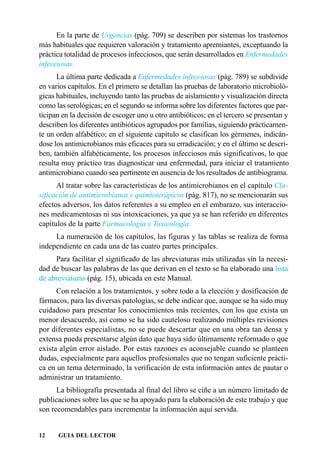 En la parte de Urgencias (pág. 709) se describen por sistemas los trastornos
más habituales que requieren valoración y tratamiento apremiantes, exceptuando la
práctica totalidad de procesos infecciosos, que serán desarrollados en Enfermedades
infecciosas.
      La última parte dedicada a Enfermedades infecciosas (pág. 789) se subdivide
en varios capítulos. En el primero se detallan las pruebas de laboratorio microbioló-
gicas habituales, incluyendo tanto las pruebas de aislamiento y visualización directa
como las serológicas; en el segundo se informa sobre los diferentes factores que par-
ticipan en la decisión de escoger uno u otro antibióticos; en el tercero se presentan y
describen los diferentes antibióticos agrupados por familias, siguiendo prácticamen-
te un orden alfabético; en el siguiente capítulo se clasifican los gérmenes, indicán-
dose los antimicrobianos más eficaces para su erradicación; y en el último se descri-
ben, también alfabéticamente, los procesos infecciosos más significativos, lo que
resulta muy práctico tras diagnosticar una enfermedad, para iniciar el tratamiento
antimicrobiano cuando sea pertinente en ausencia de los resultados de antibiograma.
      Al tratar sobre las características de los antimicrobianos en el capítulo Cla-
sificación de antimicrobianos y quimioterápicos (pág. 817), no se mencionarán sus
efectos adversos, los datos referentes a su empleo en el embarazo, sus interaccio-
nes medicamentosas ni sus intoxicaciones, ya que ya se han referido en diferentes
capítulos de la parte Farmacología y Toxicología.
     La numeración de los capítulos, las figuras y las tablas se realiza de forma
independiente en cada una de las cuatro partes principales.
     Para facilitar el significado de las abreviaturas más utilizadas sin la necesi-
dad de buscar las palabras de las que derivan en el texto se ha elaborado una lista
de abreviaturas (pág. 15), ubicada en este Manual.
      Con relación a los tratamientos, y sobre todo a la elección y dosificación de
fármacos, para las diversas patologías, se debe indicar que, aunque se ha sido muy
cuidadoso para presentar los conocimientos más recientes, con los que exista un
menor desacuerdo, así como se ha sido cauteloso realizando múltiples revisiones
por diferentes especialistas, no se puede descartar que en una obra tan densa y
extensa pueda presentarse algún dato que haya sido últimamente reformado o que
exista algún error aislado. Por estas razones es aconsejable cuando se planteen
dudas, especialmente para aquellos profesionales que no tengan suficiente prácti-
ca en un tema determinado, la verificación de esta información antes de pautar o
administrar un tratamiento.
      La bibliografía presentada al final del libro se ciñe a un número limitado de
publicaciones sobre las que se ha apoyado para la elaboración de este trabajo y que
son recomendables para incrementar la información aquí servida.


12    GUIA DEL LECTOR
 