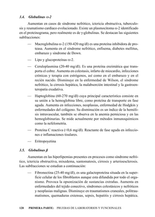 3.4.   Globulinas a-2
       Aumentan en casos de síndrome nefrótico, ictericia obstructiva, tuberculo-
sis y reumatismo cardíaco evolucionado. Existe un plasmocitoma a-2 identificado
en el proteinograma, pero realmente es de g-globulinas. Se destacan las siguientes
subfracciones:
       — Macroglobulina a-2 (150-420 mg/dl) es una proteína inhibidora de pro-
         teasa. Aumenta en el síndrome nefrótico, enfisema, diabetes mellitus,
         embarazo y síndrome de Down.
       —    Lipo y glucoproteínas a-2.
       — Ceruloplasmina (20-40 mg/dl). Es una proteína enzimática que trans-
         porta el cobre. Aumenta en colestasis, infarto de miocardio, infecciones
         crónicas y terapia con estrógenos, así como en el embarazo y en el
         recién nacido. Disminuye en la enfermedad de Wilson, el síndrome
         nefrótico, la cirrosis hepática, la malabsorción intestinal y la gastroen-
         teropatía exudativa.
       — Haptoglobina (60-270 mg/dl) cuya principal característica consiste en
         su unión a la hemoglobina libre, como proteína de transporte en fase
         aguda. Aumenta en infecciones, neoplasias, enfermedad de Hodgkin y
         enfermedades del colágeno. Su disminución es un índice de la hemóli-
         sis intravascular, también se observa en la anemia perniciosa y en las
         hemoglobinurias. Se mide actualmente por métodos inmunoquímicos
         como la nefelometría.
       — Proteína C reactiva (<0,6 mg/dl). Reactante de fase aguda en infeccio-
         nes e inflamaciones tisulares.
       — Eritropoyetina

3.5.   Globulinas ß
       Aumentan en las hiperlipemias presentes en procesos como síndrome nefró-
tico, ictericia obstructiva, mixedema, xantomatosis, cirrosis y arterioesclerosis.
Las subfracciones se estudian a continuación:
       — Fibronectina (25-40 mg/dl), es una galactoproteína situada en la super-
         ficie celular de los fibroblastos aunque esta difundida por todo el orga-
         nismo. Provoca la opsonización de sustancias extrañas. Aumenta en
         enfermedades del tejido conectivo, síndromes colestásicos y nefróticos
         y neoplasias malignas. Disminuye en traumatismos craneales, politrau-
         matismos, quemaduras extensas, sepsis, hepatitis y cirrosis hepática.


120    PRIMERA PARTE: PRUEBAS DE LABORATORIOS Y FUNCIONALES
 